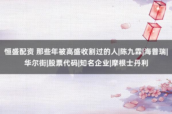 恒盛配资 那些年被高盛收割过的人|陈九霖|海普瑞|华尔街|股票代码|知名企业|摩根士丹利