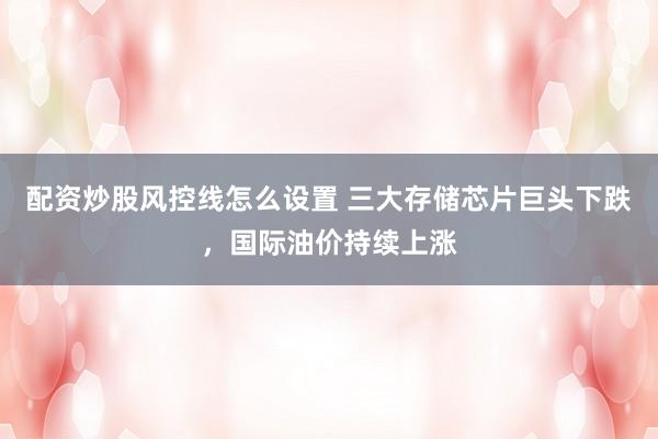 配资炒股风控线怎么设置 三大存储芯片巨头下跌，国际油价持续上涨