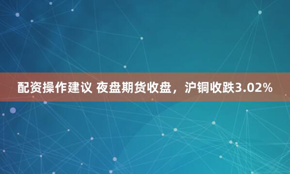 配资操作建议 夜盘期货收盘，沪铜收跌3.02%