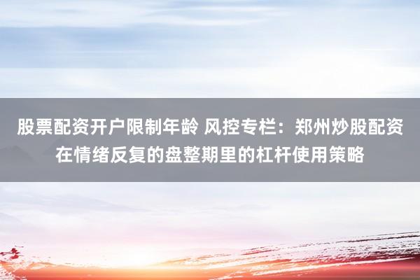 股票配资开户限制年龄 风控专栏：郑州炒股配资在情绪反复的盘整期里的杠杆使用策略