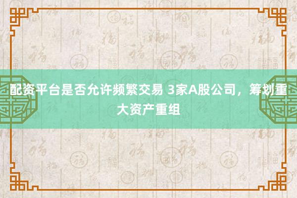 配资平台是否允许频繁交易 3家A股公司，筹划重大资产重组