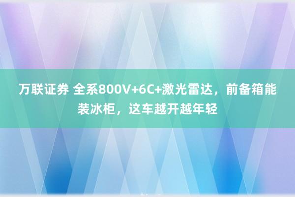 万联证券 全系800V+6C+激光雷达，前备箱能装冰柜，这车越开越年轻