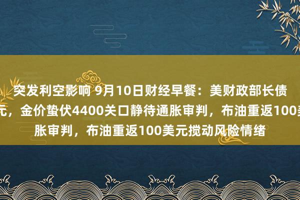 突发利空影响 9月10日财经早餐：美财政部长债回购上限60亿美元，金价蛰伏4400关口静待通胀审判，布油重返100美元搅动风险情绪