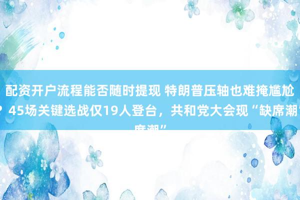 配资开户流程能否随时提现 特朗普压轴也难掩尴尬？45场关键选战仅19人登台，共和党大会现“缺席潮”