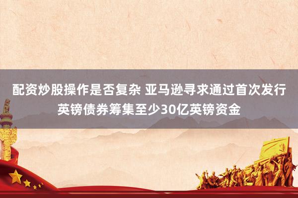 配资炒股操作是否复杂 亚马逊寻求通过首次发行英镑债券筹集至少30亿英镑资金