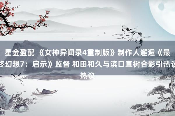 星金盈配 《女神异闻录4重制版》制作人邂逅《最终幻想7：启示》监督 和田和久与滨口直树合影引热议