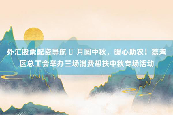 外汇股票配资导航 ​月圆中秋，暖心助农！荔湾区总工会举办三场消费帮扶中秋专场活动