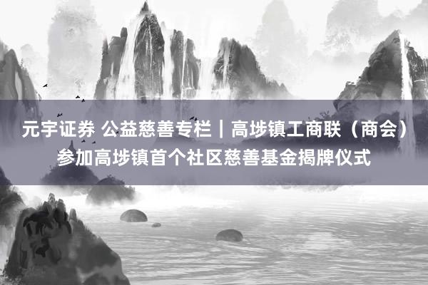 元宇证券 公益慈善专栏｜高埗镇工商联（商会）参加高埗镇首个社区慈善基金揭牌仪式