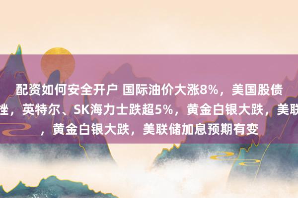 配资如何安全开户 国际油价大涨8%，美国股债双杀，芯片股下挫，英特尔、SK海力士跌超5%，黄金白银大跌，美联储加息预期有变