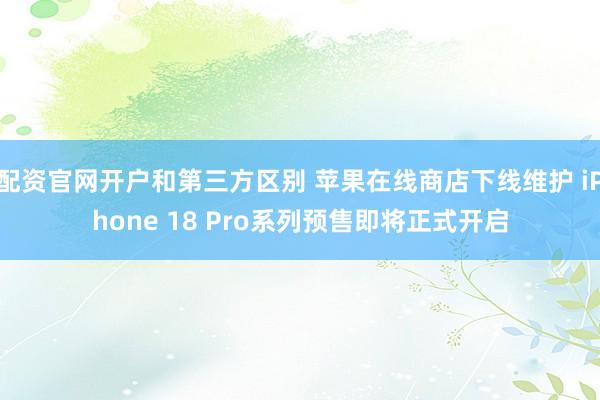 配资官网开户和第三方区别 苹果在线商店下线维护 iPhone 18 Pro系列预售即将正式开启