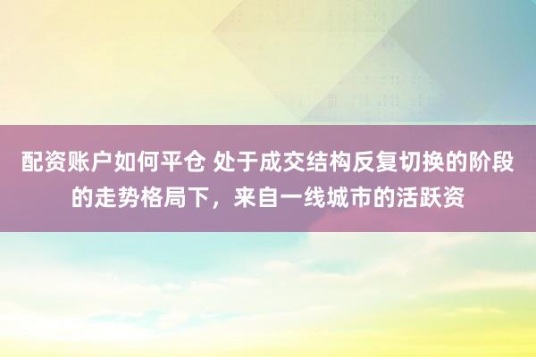 配资账户如何平仓 处于成交结构反复切换的阶段的走势格局下，来自一线城市的活跃资