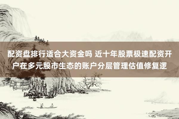 配资盘排行适合大资金吗 近十年股票极速配资开户在多元股市生态的账户分层管理估值修复逻