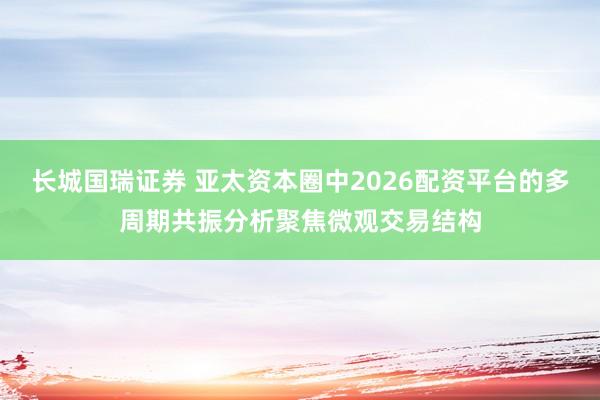 长城国瑞证券 亚太资本圈中2026配资平台的多周期共振分析聚焦微观交易结构