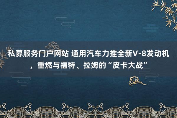 私募服务门户网站 通用汽车力推全新V‑8发动机，重燃与福特、拉姆的“皮卡大战”