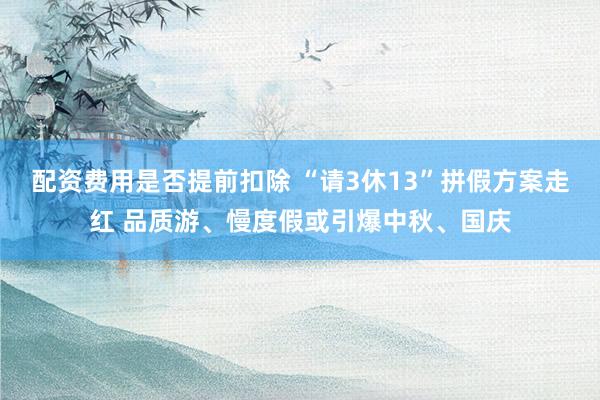 配资费用是否提前扣除 “请3休13”拼假方案走红 品质游、慢度假或引爆中秋、国庆