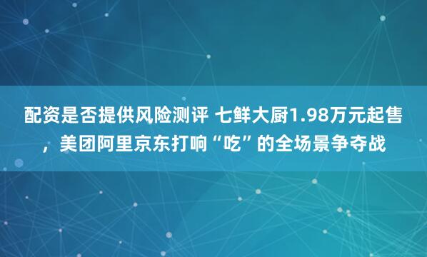 配资是否提供风险测评 七鲜大厨1.98万元起售，美团阿里京东打响“吃”的全场景争夺战