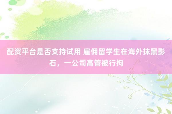 配资平台是否支持试用 雇佣留学生在海外抹黑影石，一公司高管被行拘