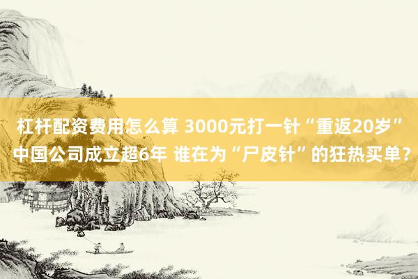 杠杆配资费用怎么算 3000元打一针“重返20岁” 中国公司成立超6年 谁在为“尸皮针”的狂热买单？