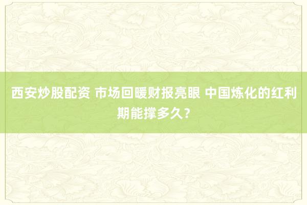 西安炒股配资 市场回暖财报亮眼 中国炼化的红利期能撑多久？