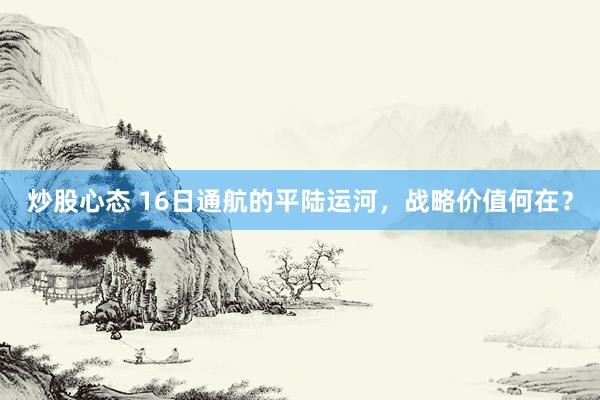炒股心态 16日通航的平陆运河，战略价值何在？