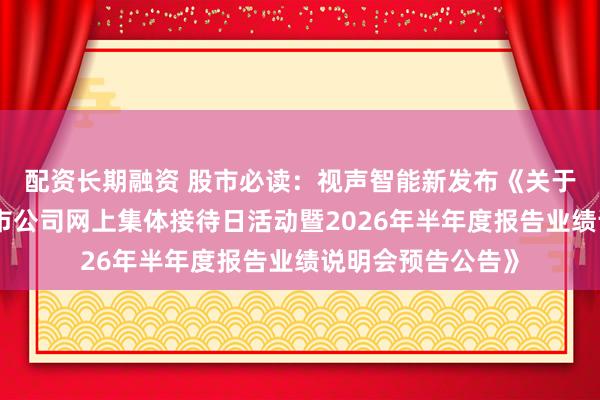 配资长期融资 股市必读：视声智能新发布《关于参加广东辖区上市公司网上集体接待日活动暨2026年半年度报告业绩说明会预告公告》