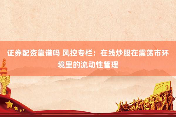 证券配资靠谱吗 风控专栏：在线炒股在震荡市环境里的流动性管理