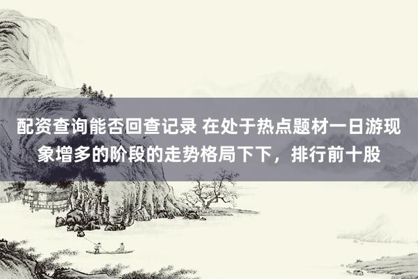 配资查询能否回查记录 在处于热点题材一日游现象增多的阶段的走势格局下下，排行前十股