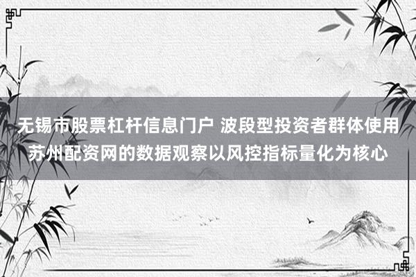 无锡市股票杠杆信息门户 波段型投资者群体使用苏州配资网的数据观察以风控指标量化为核心