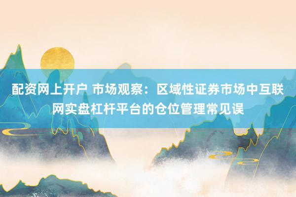 配资网上开户 市场观察：区域性证券市场中互联网实盘杠杆平台的仓位管理常见误