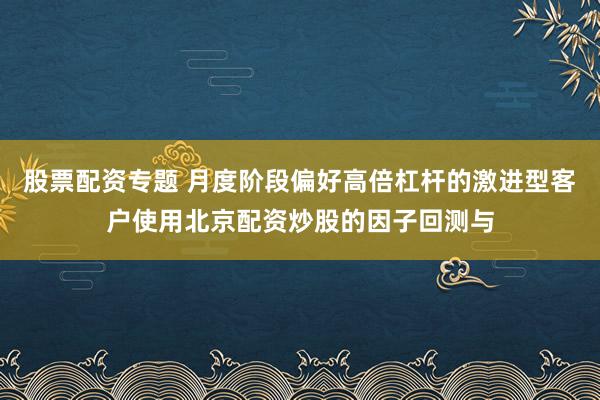 股票配资专题 月度阶段偏好高倍杠杆的激进型客户使用北京配资炒股的因子回测与