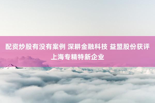 配资炒股有没有案例 深耕金融科技 益盟股份获评上海专精特新企业