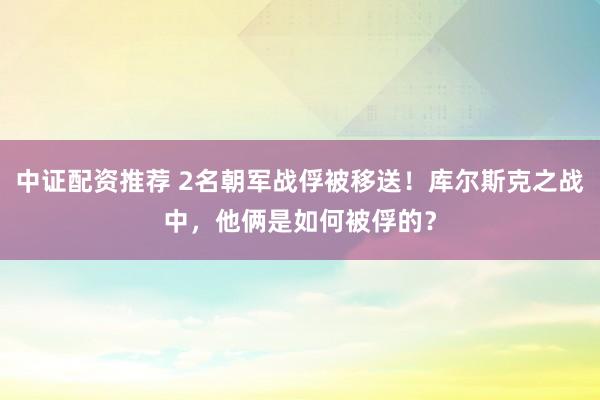 中证配资推荐 2名朝军战俘被移送！库尔斯克之战中，他俩是如何被俘的？