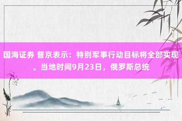 国海证券 普京表示：特别军事行动目标将全部实现。当地时间9月23日，俄罗斯总统