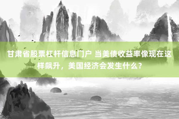甘肃省股票杠杆信息门户 当美债收益率像现在这样飙升,美国经济会发生什么?