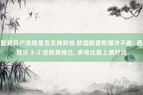 配资开户流程是否支持异地 欧国联首轮爆冷不断: 西班牙 3‑2 逆转英格兰, 多场比赛上演好戏