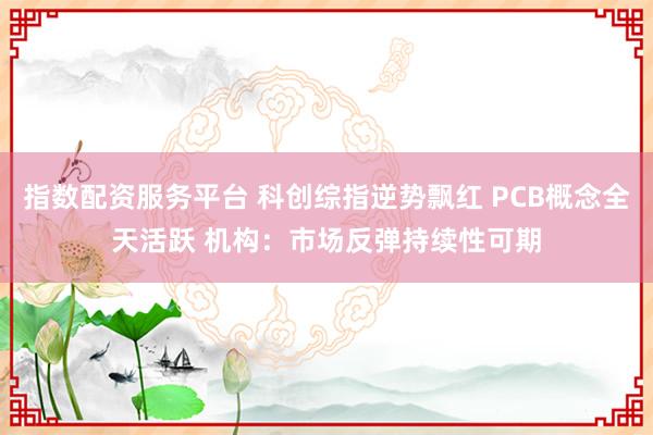 指数配资服务平台 科创综指逆势飘红 PCB概念全天活跃 机构：市场反弹持续性可期