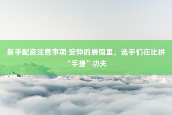 新手配资注意事项 安静的展馆里，选手们在比拼“手搓”功夫