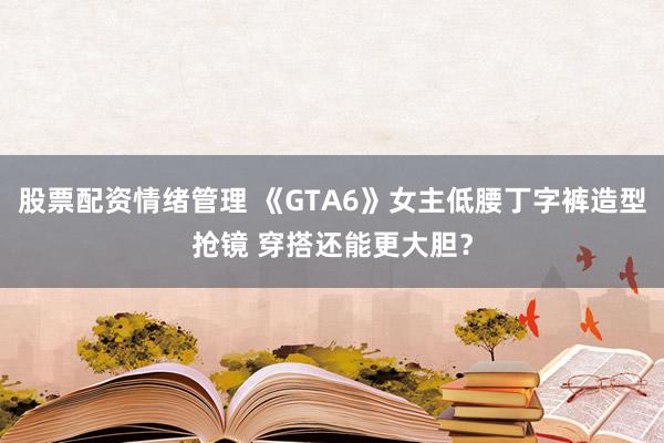 股票配资情绪管理 《GTA6》女主低腰丁字裤造型抢镜 穿搭还能更大胆?