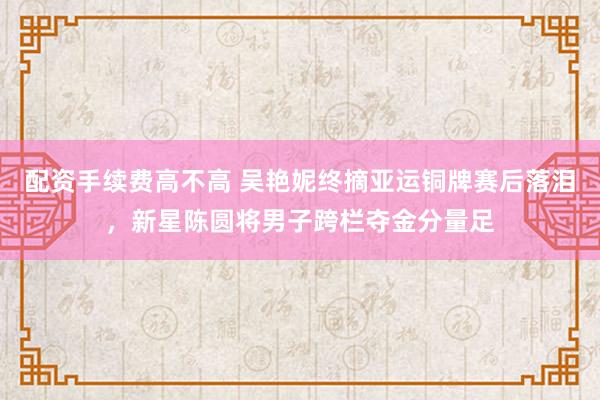 配资手续费高不高 吴艳妮终摘亚运铜牌赛后落泪,新星陈圆将男子跨栏夺金分量足