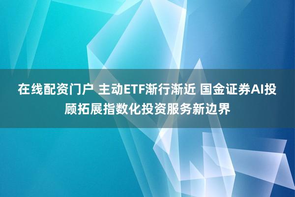 在线配资门户 主动ETF渐行渐近 国金证券AI投顾拓展指数化投资服务新边界