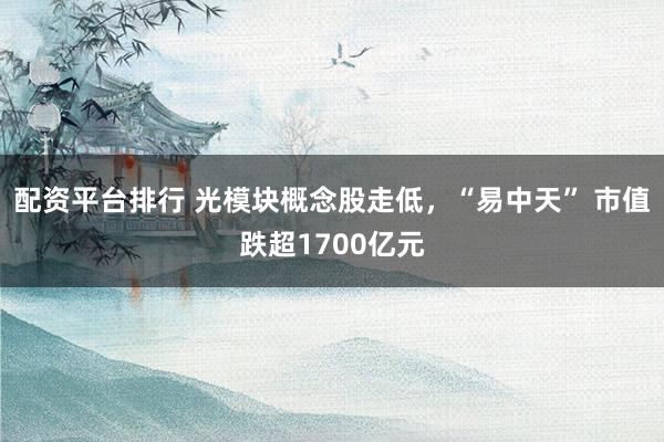 配资平台排行 光模块概念股走低，“易中天” 市值跌超1700亿元