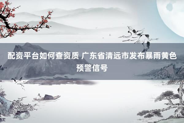 配资平台如何查资质 广东省清远市发布暴雨黄色预警信号