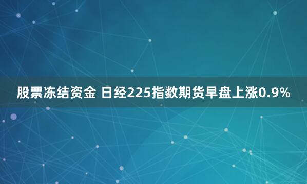 股票冻结资金 日经225指数期货早盘上涨0.9%