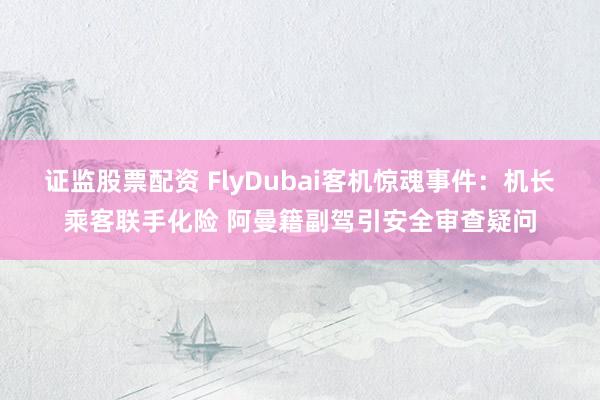 证监股票配资 FlyDubai客机惊魂事件:机长乘客联手化险 阿曼籍副驾引安全审查疑问
