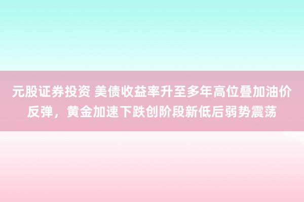 元股证券投资 美债收益率升至多年高位叠加油价反弹，黄金加速下跌创阶段新低后弱势震荡