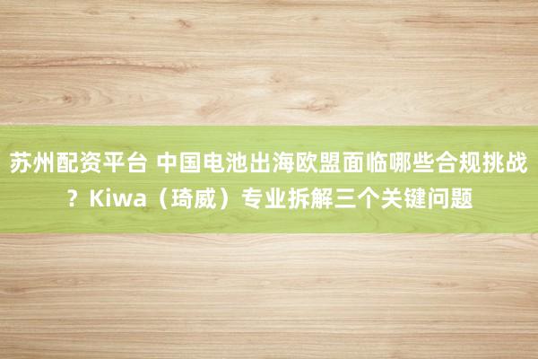 苏州配资平台 中国电池出海欧盟面临哪些合规挑战？Kiwa（琦威）专业拆解三个关键问题