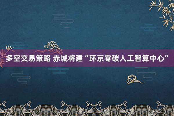 多空交易策略 赤城将建“环京零碳人工智算中心”