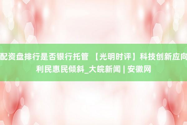 配资盘排行是否银行托管 【光明时评】科技创新应向利民惠民倾斜_大皖新闻 | 安徽网