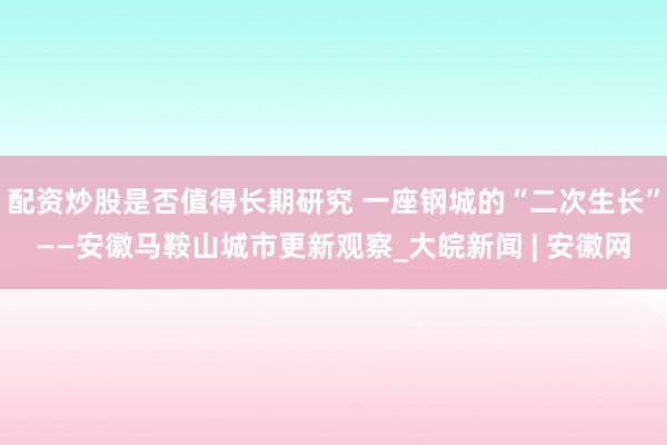配资炒股是否值得长期研究 一座钢城的“二次生长”——安徽马鞍山城市更新观察_大皖新闻 | 安徽网
