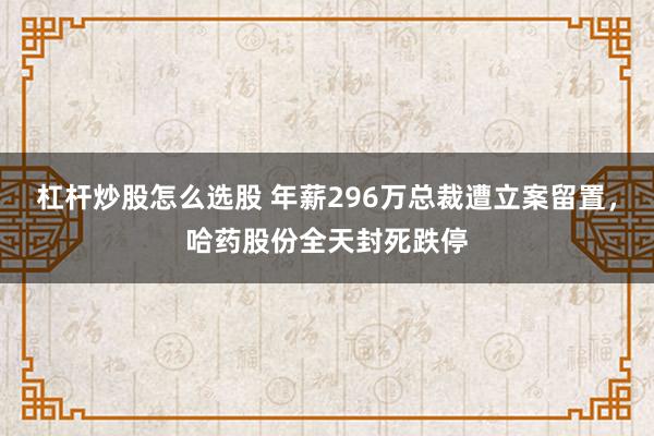 杠杆炒股怎么选股 年薪296万总裁遭立案留置，哈药股份全天封死跌停